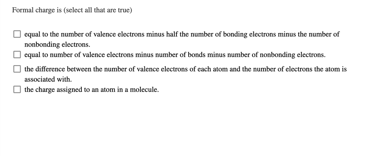 Formal charge is (select all that are true)
equal to the number of valence electrons minus half the number of bonding electrons minus the number of
nonbonding electrons.
equal to number of valence electrons minus number of bonds minus number of nonbonding electrons.
the difference between the number of valence electrons of each atom and the number of electrons the atom is
associated with.
the charge assigned to an atom in a molecule.
