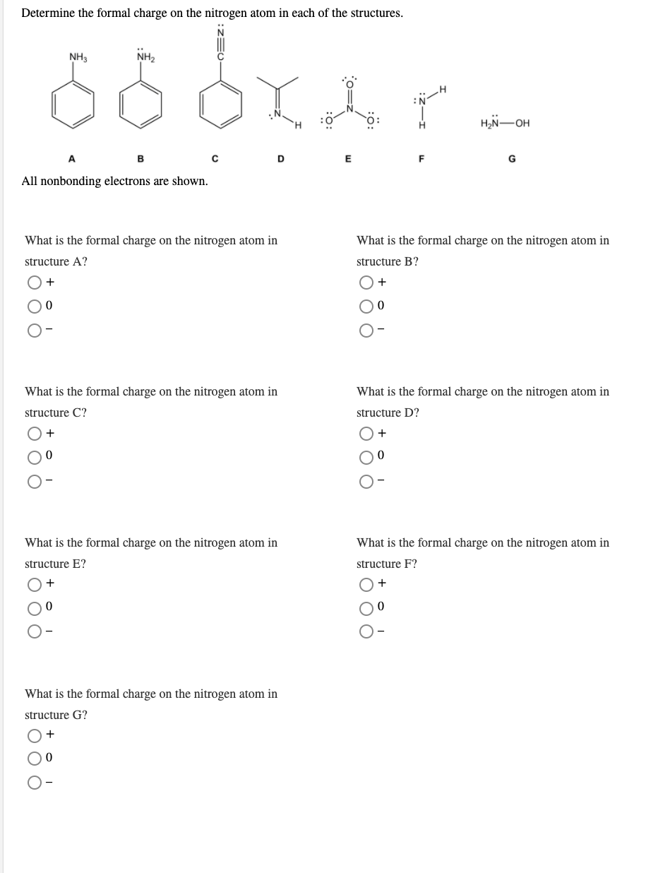 Determine the formal charge on the nitrogen atom in each of the structures.
NH3
NH2
H2N-OH
E
All nonbonding electrons are shown.
What is the formal charge on the nitrogen atom in
What is the formal charge on the nitrogen atom in
structure A?
structure B?
+
What is the formal charge on the nitrogen atom in
What is the formal charge on the nitrogen atom in
structure C?
structure D?
+
What is the formal charge on the nitrogen atom in
What is the formal charge on the nitrogen atom in
structure E?
structure F?
What is the formal charge on the nitrogen atom in
structure G?
