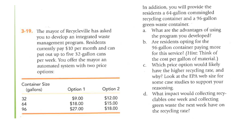 3-19. The mayor of Recycleville has asked
you to develop an integrated waste
management program. Residents
currently pay $10 per month and can
put out up to five 32-gallon cans
per week. You offer the mayor an
automated system with two price
options:
Container Size
(gallons)
Option 1
Option 2
$9.00
$12.00
$18.00
$15.00
$27.00
$18.00
32
64
96
In addition, you will provide the
residents a 64-gallon commingled
recycling container and a 96-gallon
green-waste container.
b.
a. What are the advantages of using
the program you developed?
Are residents opting for the
96-gallon container paying more
for this service? (Hint: Think of
the cost per gallon of material.)
c. Which price option would likely
have the higher recycling rate, and
why? Look at the EPA web site for
some case studies to support your
reasoning.
d. What impact would collecting recy-
clables one week and collecting
green waste the next week have on
the recycling rate?