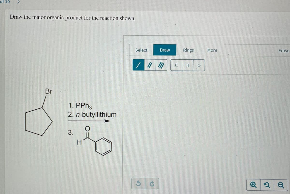 of 10
Draw the major organic product for the reaction shown.
Select
Draw
Rings
More
Erase
//
Br
1. PPH3
2. n-butyllithium
3.
