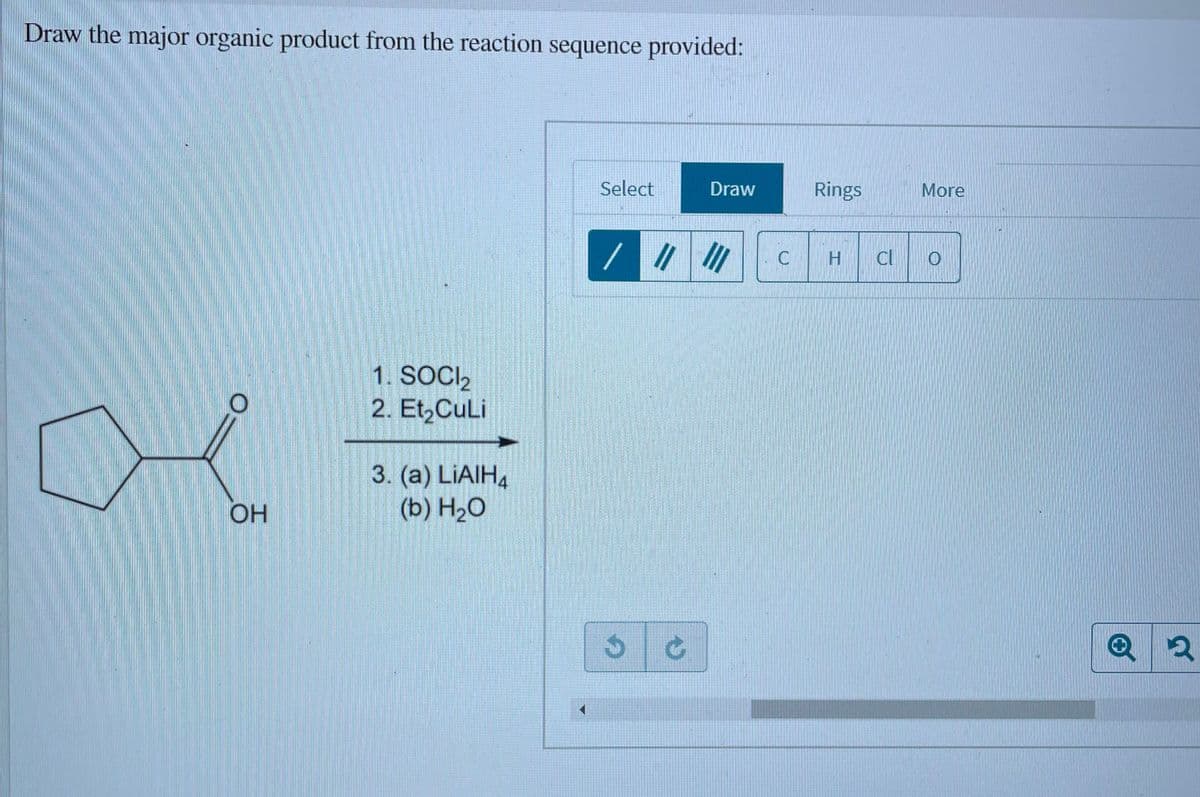 Draw the major organic product from the reaction sequence provided:
Select
Draw
Rings
More
//
Cl
C
1. SOCI2
2. Et,CuLi
3. (a) LIAIH4
(b) H2O
OH
