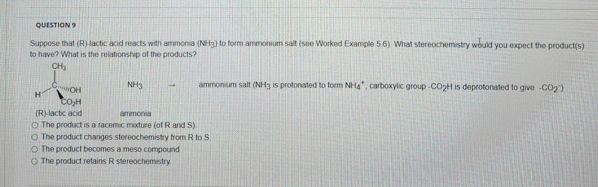 QUESTION 9
Suppose that (R)-lactic acid reacts with ammonia (NH3) to form ammonium salt (see Worked Example 5.6). What stereochemistry would you expect the product(s)
to have? What is the relationship of the products?
CH3
COH
CO₂H
(R)-lactic acid
H
NH3
ammonium salt (NH3 is protonated to form NH4, carboxylic group -CO₂H is deprotonated to give -CO27)
ammonia
O The product is a racemic mixture (of R and S).
O The product changes stereochemistry from R to S.
O The product becomes a meso compound.
O The product retains R stereochemistry.