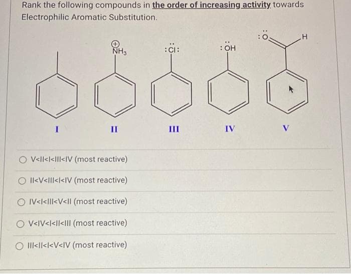 Rank the following compounds in the order of increasing activity towards
Electrophilic Aromatic Substitution.
NH3
II
V<ll<l<ll<IV (most reactive)
O II<V<ll<l<IV (most reactive)
O IV<l<ll<V<II (most reactive)
O V<IV<l<ll<III (most reactive)
III<ll<l<V<IV (most reactive)
:CI:
III
: OH
IV
V
H