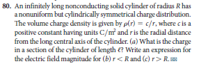 80. An infinitely long nonconducting solid cylinder of radius R has
a nonuniform but cylindrically symmetrical charge distribution.
The volume charge density is given by p(r) = c/r, where cis a
positive constant having units C/m and ris the radial distance
from the long central axis of the cylinder. (a) What is the charge
in a section of the cylinder of length €? Write an expression for
the electric field magnitude for (b) r<Rand (c) r> R.
