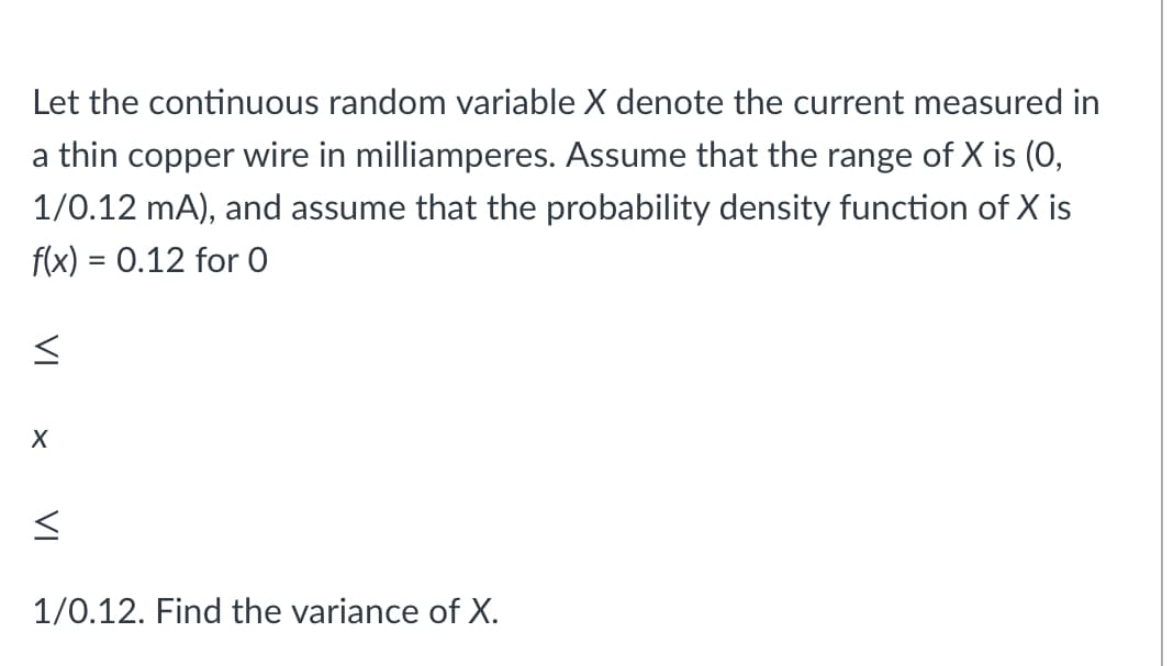 Let the continuous random variable X denote the current measured in
a thin copper wire in milliamperes. Assume that the range of X is (0,
1/0.12 mA), and assume that the probability density function of X is
f(x) = 0.12 for 0
1/0.12. Find the variance of X.
VI

