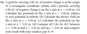 64. A particle carrying 3.00 nC of positive charge is at the origin
of a rectangular coordinate system, and a particle carrying
3.00 nC of negative charge is on the x axis at x = 6.00 m. (a)
Calculate the potential on the x axis at x = 3.00 m, relative
to zero potential at infinity. (b) Calculate the electric field on
the x axis at x = 3.00 m. (c) Calculate the potential on the
x axis at x = 3.01 m. (d) Compute AV/Ax for AVv between
x = 3.00 m and x = 3.01 m, and Ax = 0.01 m, and compare
your result with your result in part b. .
