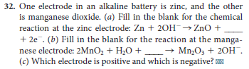 32. One electrode in an alkaline battery is zinc, and the other
is manganese dioxide. (a) Fill in the blank for the chemical
reaction at the zinc electrode: Zn + 20H→ZNO +.
+ 2e. (b) Fill in the blank for the reaction at the manga-
nese electrode: 2MNO2 + H20 +
(c) Which electrode is positive and which is negative?
→ Mn,03 + 20H.
