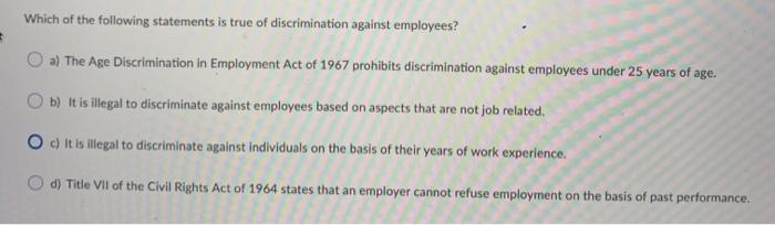 #
Which of the following statements is true of discrimination against employees?
a) The Age Discrimination in Employment Act of 1967 prohibits discrimination against employees under 25 years of age.
b) It is illegal to discriminate against employees based on aspects that are not job related.
O c) It is illegal to discriminate against individuals on the basis of their years of work experience.
d) Title VII of the Civil Rights Act of 1964 states that an employer cannot refuse employment on the basis of past performance.