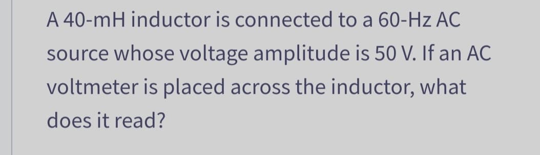 A 40-mH inductor is connected to a 60-Hz AC
source whose voltage amplitude is 50 V. If an AC
voltmeter is placed across the inductor, what
does it read?