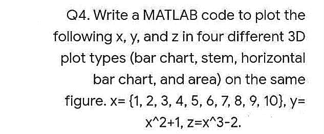 Q4. Write a MATLAB code to plot the
following x, y, and z in four different 3D
plot types (bar chart, stem, horizontal
bar chart, and area) on the same
figure. x= {1, 2, 3, 4, 5, 6, 7, 8, 9, 10}, y=
x^2+1, z=x^3-2.
