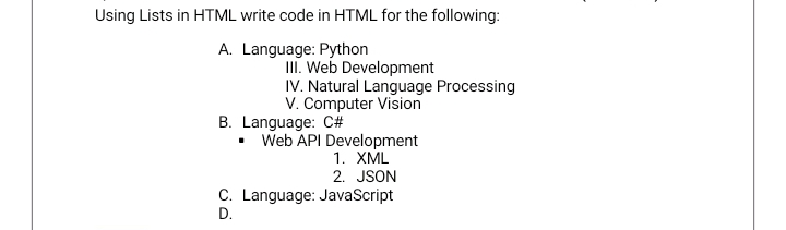 Using Lists in HTML write code in HTML for the following:
A. Language: Python
III. Web Development
IV. Natural Language Processing
V. Computer Vision
B. Language: C#
.
Web API Development
1. XML
2. JSON
C. Language: JavaScript
D.