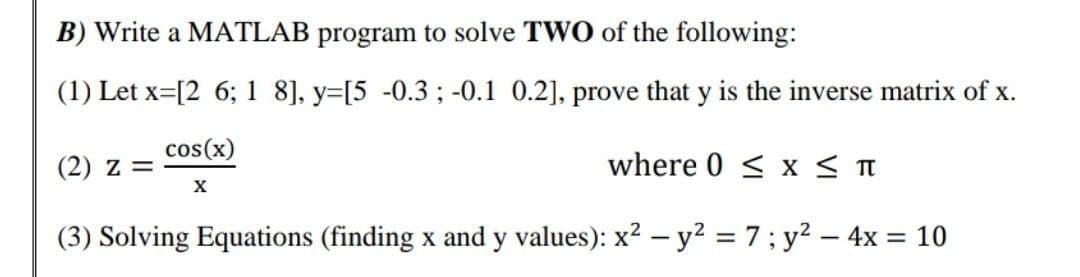 B) Write a MATLAB program to solve TWO of the following:
(1) Let x [2 6; 1 8], y=[5 -0.3; -0.1 0.2], prove that y is the inverse matrix of x.
cos(x)
(2) Z =
where 0 ≤ x ≤ T
X
(3) Solving Equations (finding x and y values): x² - y² = 7; y² - 4x = 10
