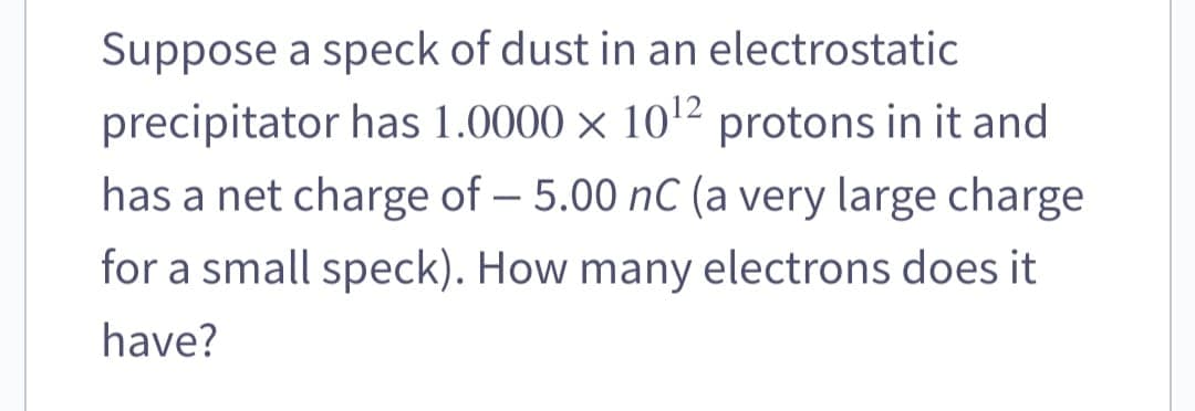 Suppose a speck of dust in an electrostatic
precipitator has 1.0000 × 10¹2 protons in it and
has a net charge of - 5.00 nC (a very large charge
for a small speck). How many electrons does it
have?
