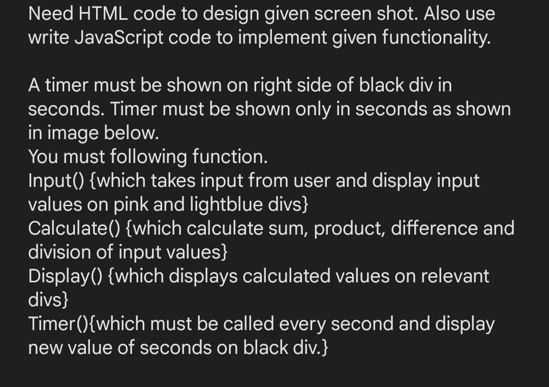 Need HTML code to design given screen shot. Also use
write JavaScript code to implement given functionality.
A timer must be shown on right side of black div in
seconds. Timer must be shown only in seconds as shown
in image below.
You must following function.
Input() {which takes input from user and display input
values on pink and lightblue divs}
Calculate() {which calculate sum, product, difference and
division of input values}
Display() {which displays calculated values on relevant
divs}
Timer(){which must be called every second and display
new value of seconds on black div.}