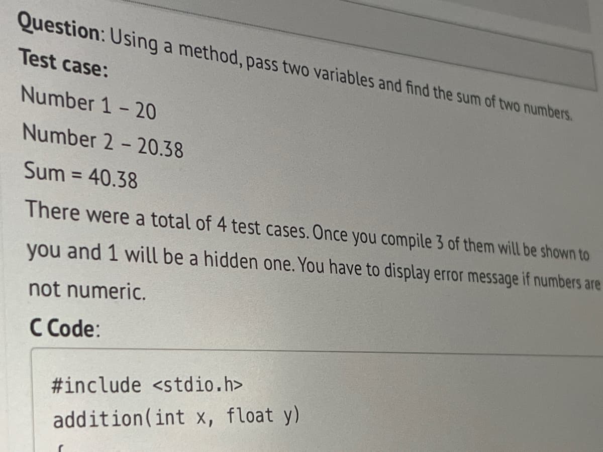 Question: Using a method, pass two variables and find the sum of two numbers.
Test case:
Number 1-20
Number 2-20.38
Sum = 40.38
There were a total of 4 test cases. Once you compile 3 of them will be shown to
you and 1 will be a hidden one. You have to display error message if numbers are
not numeric.
C Code:
#include <stdio.h>
addition (int x, float y)