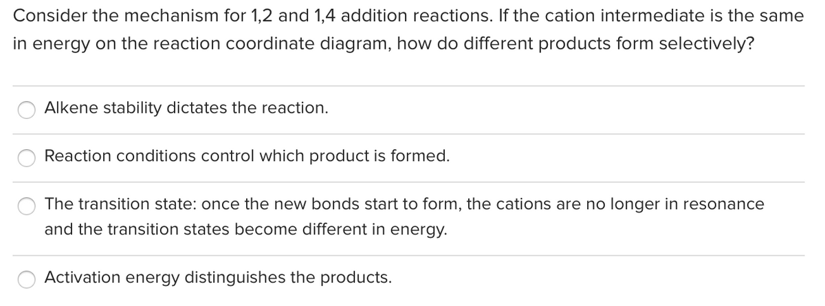 Consider the mechanism for 1,2 and 1,4 addition reactions. If the cation intermediate is the same
in energy on the reaction coordinate diagram, how do different products form selectively?
Alkene stability dictates the reaction.
Reaction conditions control which product is formed.
The transition state: once the new bonds start to form, the cations are no longer in resonance
and the transition states become different in energy.
Activation energy distinguishes the products.

