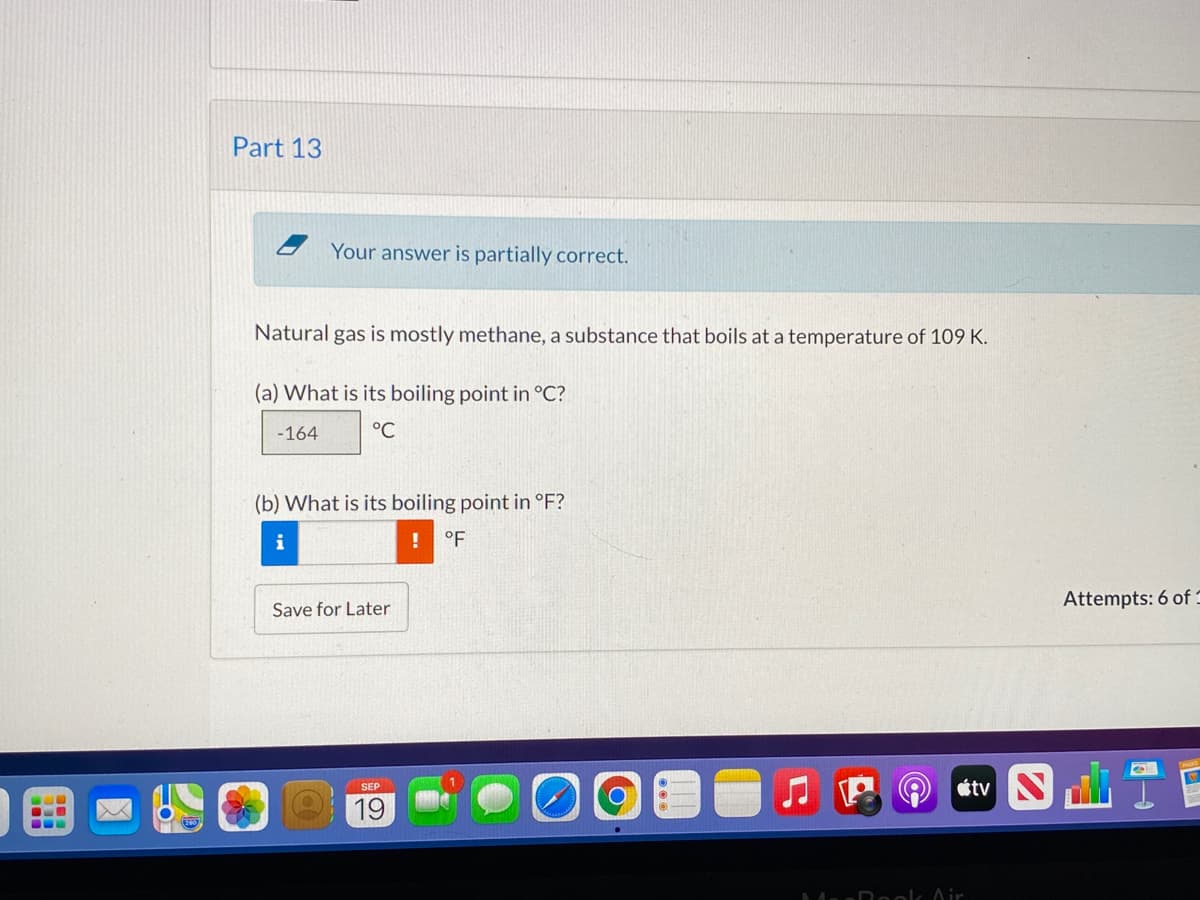 Part 13
Your answer is partially correct.
Natural gas is mostly methane, a substance that boils at a temperature of 109 K.
(a) What is its boiling point in °C?
-164
°C
(b) What is its boiling point in °F?
i
°F
Attempts: 6 of :
Save for Later
étv N
SEP
19
...
Ad Roolc Air
