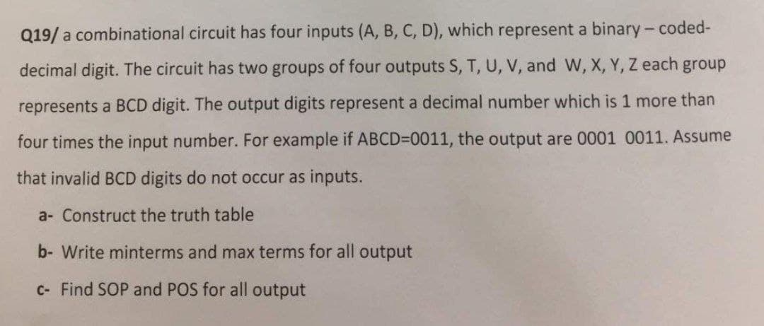 Q19/ a combinational circuit has four inputs (A, B, C, D), which represent a binary- coded-
decimal digit. The circuit has two groups of four outputs S, T, U, V, and W, X, Y, Z each group
represents a BCD digit. The output digits represent a decimal number which is 1 more than
four times the input number. For example if ABCD=0011, the output are 0001 0011. Assume
that invalid BCD digits do not occur as inputs.
a- Construct the truth table
b- Write minterms and max terms for all output
C- Find SOP and POS for all output
