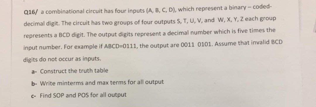 Q16/ a combinational circuit has four inputs (A, B, C, D), which represent a binary- coded-
decimal digit. The circuit has two groups of four outputs S, T, U, V, and W, X, Y, Z each group
represents a BCD digit. The output digits represent a decimal number which is five times the
input number. For example if ABCD=D0111, the output are 0011 0101. ASsume that invalid BCD
digits do not occur as inputs.
a- Construct the truth table
b- Write minterms and max terms for all output
C- Find SOP and POS for all output
