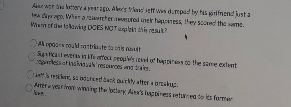 Alex won the lottery a year ago. Alex's friend Jeff was dumped by his girlfriend just a
few days ago. When a researcher measured their happiness, they scored the same.
Which of the following DOES NOT explain this result?
O All options could contribute to this result
Significant events in life affect people's level of happiness to the same extent
regardless of individuals' resources and traits.
Jeff is resilient, so bounced back quickly after a breakup.
After a year from winning the lottery, Alex's happiness returned to its former
level.
