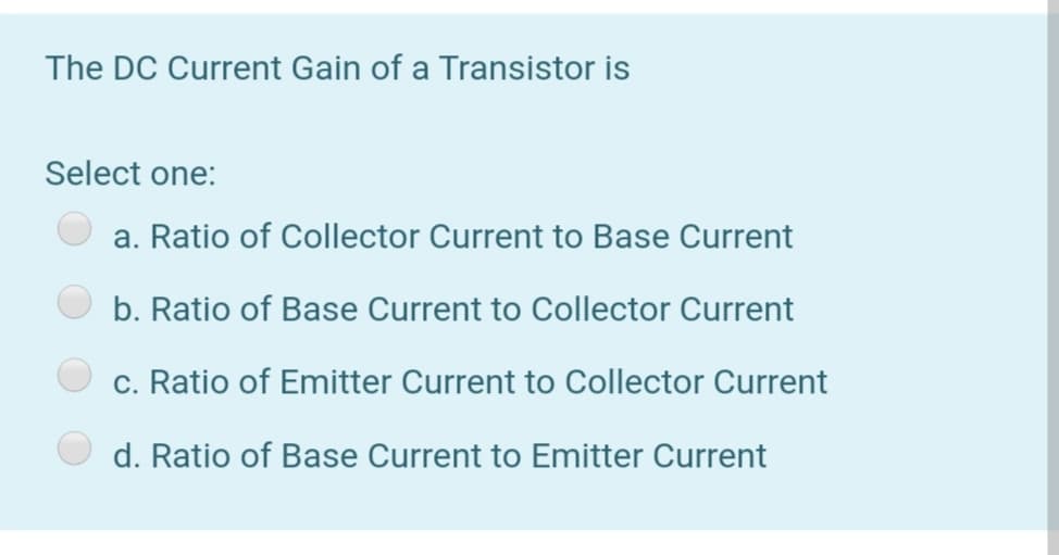 The DC Current Gain of a Transistor is
Select one:
a. Ratio of Collector Current to Base Current
b. Ratio of Base Current to Collector Current
c. Ratio of Emitter Current to Collector Current
d. Ratio of Base Current to Emitter Current
