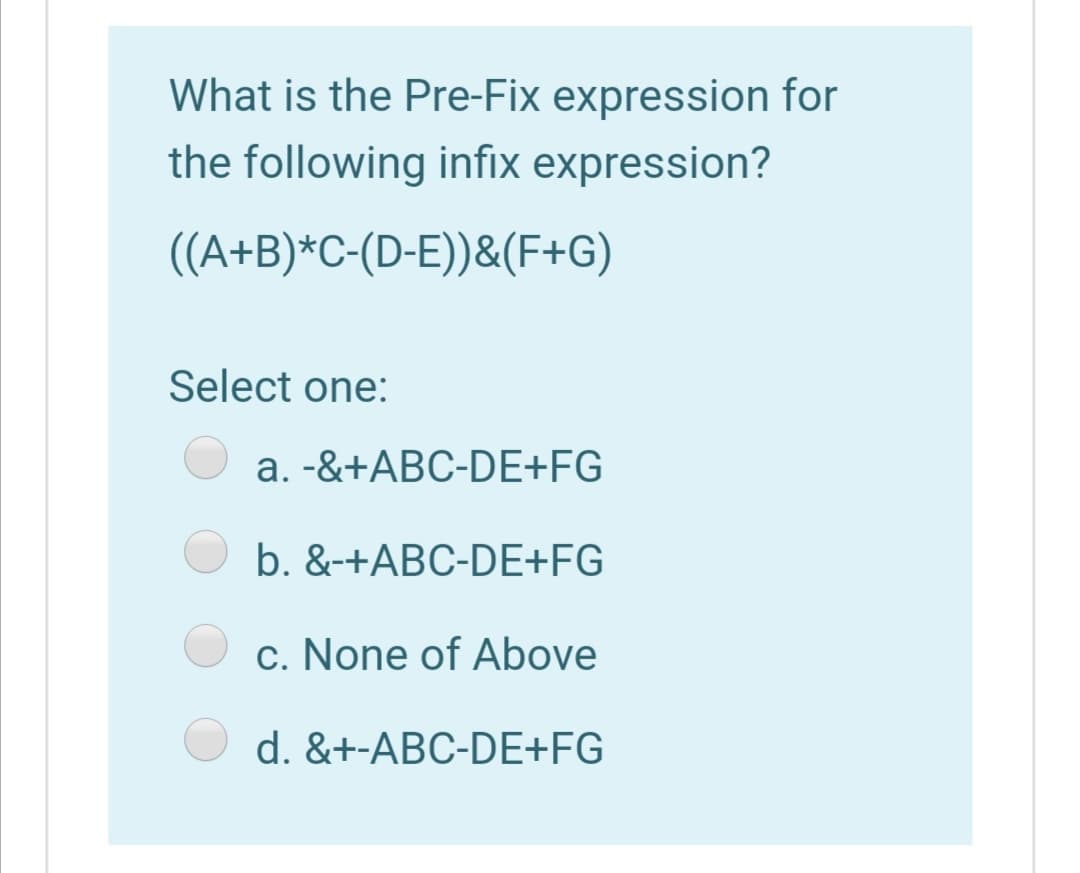 What is the Pre-Fix expression for
the following infix expression?
((A+B)*C-(D-E))&(F+G)
Select one:
a. -&+ABC-DE+FG
b. &-+ABC-DE+FG
c. None of Above
d. &+-ABC-DE+FG
