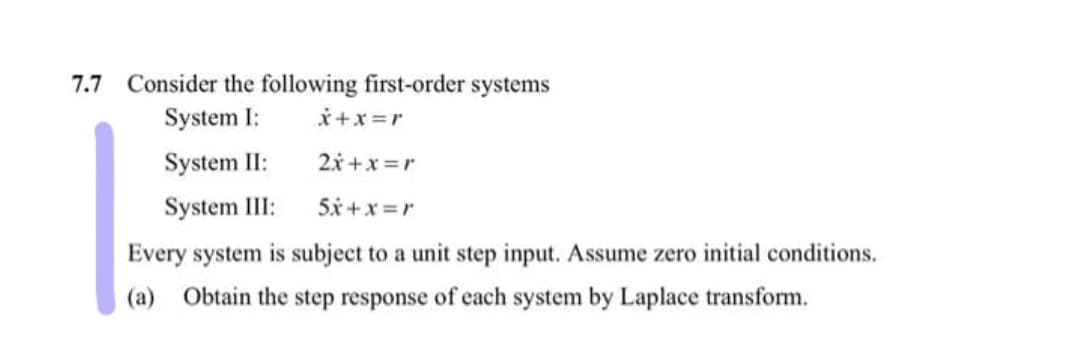 7.7 Consider the following first-order systems
System I:
*+x=r
System II:
2x +x =r
System III:
5x +x =r
Every system is subject to a unit step input. Assume zero initial conditions.
(a) Obtain the step response of each system by Laplace transform.

