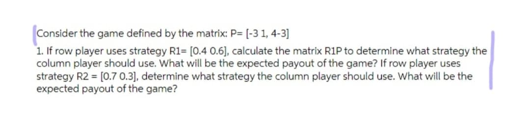 Consider the game defined by the matrix: P= [-3 1, 4-3]
1. If row player uses strategy R1= [0.4 0.6], calculate the matrix R1P to determine what strategy the
column player should use. What will be the expected payout of the game? If row player uses
strategy R2 = [0.7 0.3], determine what strategy the column player should use. What will be the
expected payout of the game?

