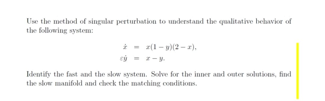 Use the method of singular perturbation to understand the qualitative behavior of
the following system:
x(1 – y)(2 – x),
x – y.
Identify the fast and the slow system. Solve for the inner and outer solutions, find
the slow manifold and check the matching conditions.
