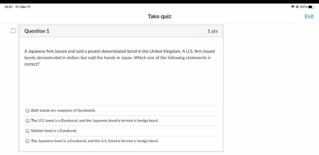 12:57 Fei Dec 11
Take quiz
Exit
Question 1
1 pts
A Japanese firm issued and sold a pound-denominated bond in the United Kingdom. A U.S. firm issued
bonds denominated in dollars but sold the bonds in Japan. Which ane of the following statements is
correct?
Both bands are examples of Eurobonds.
The US. bond is a Furoband, and the Japanese bond is termed a foreign bond.
Neither bond is a Eurobond.
O The Jupanese bond is a Eurobond, and the U.S. bond is termed a foreign bond.
