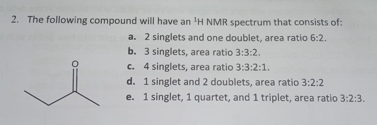 2. The following compound will have an ¹H NMR spectrum that consists of:
2 singlets and one doublet, area ratio 6:2.
3 singlets, area ratio 3:3:2.
c. 4 singlets, area ratio 3:3:2:1.
d. 1 singlet and 2 doublets, area ratio 3:2:2
e.
1 singlet, 1 quartet, and 1 triplet, area ratio 3:2:3.
O
a.
b.