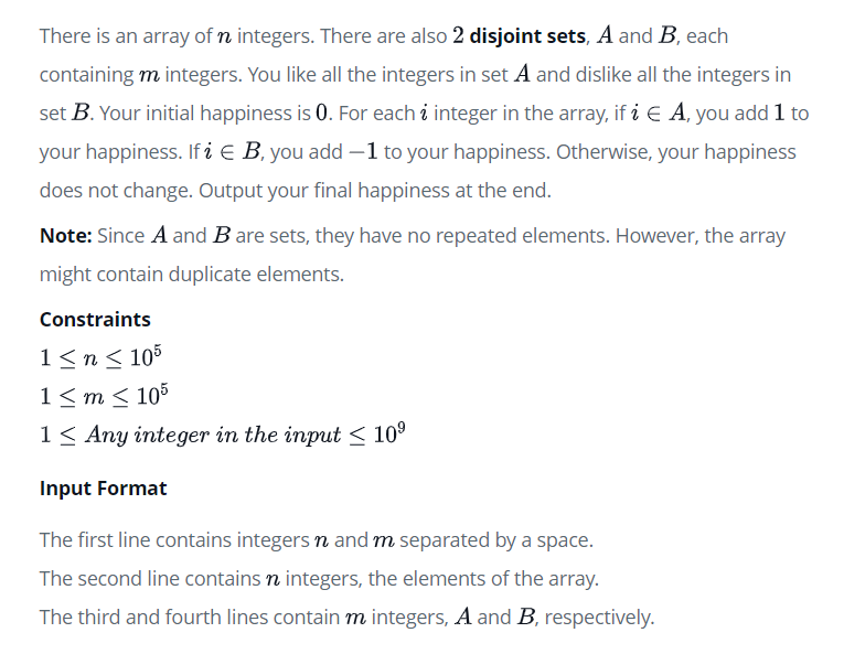 There is an array of n integers. There are also 2 disjoint sets, A and B, each
containing m integers. You like all the integers in set A and dislike all the integers in
set B. Your initial happiness is 0. For each i integer in the array, if i E A, you add 1 to
your happiness. If i E B, you add -1 to your happiness. Otherwise, your happiness
does not change. Output your final happiness at the end.
Note: Since A and B are sets, they have no repeated elements. However, the array
might contain duplicate elements.
Constraints
1≤n ≤ 105
1≤m≤ 105
1 Any integer in the input ≤ 10⁹
Input Format
The first line contains integers n and m separated by a space.
The second line contains n integers, the elements of the array.
The third and fourth lines contain m integers, A and B, respectively.