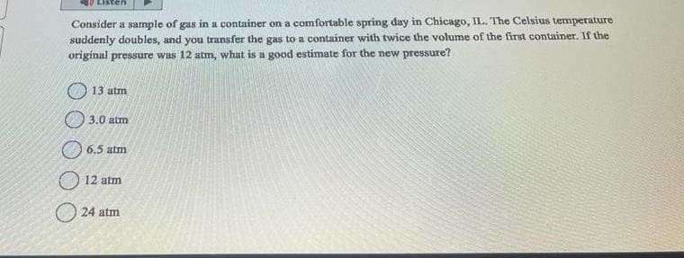 Listen
Consider a sample of gas in a container on a comfortable spring day in Chicago, IL. The Celsius temperature
suddenly doubles, and you transfer the gas to a container with twice the volume of the first container. If the
original pressure was 12 atm, what is a good estimate for the new pressure?
13 atm
3.0 atm
6.5 atm
12 atm
24 atm