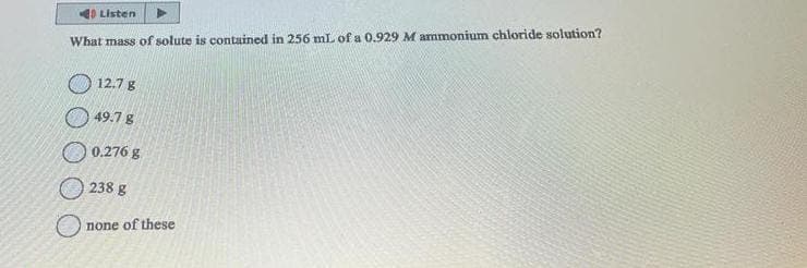 Listen
What mass of solute is contained in 256 mL of a 0.929 M ammonium chloride solution?
12.7 g
49.7 g
0.276 g
238 g
none of these