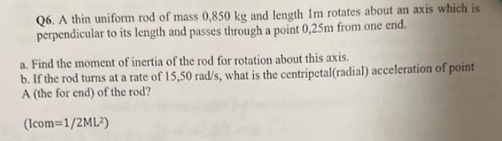 Q6. A thin uniform rod of mass 0,850 kg and length 1m rotates about an axis which is
perpendicular to its length and passes through a point 0,25m from one end.
a. Find the moment of inertia of the rod for rotation about this axis.
b. If the rod turns at a rate of 15,50 rad/s, what is the centripetal(radial) acceleration of point
A (the for end) of the rod?
(Icom=1/2ML²)