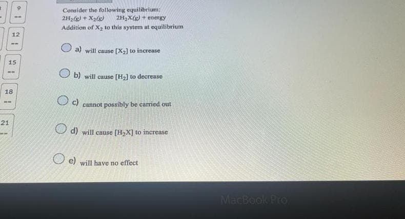 21
12
15
18
21
Consider the following equilibrium:
2H₂(g) + X₂(g) 2H₂X(g) + energy
Addition of X₂ to this system at equilibrium
a) will cause [X₂] to increase
b) will cause [H₂] to decrease
(c)
cannot possibly be carried out
d) will cause [H₂X] to increase
e) will have no effect
MacBook Pro