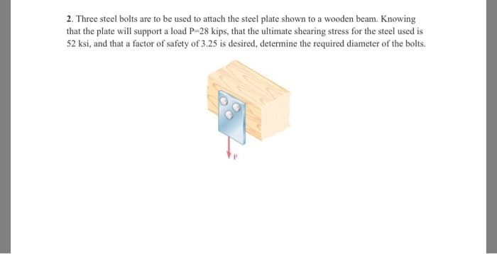 2. Three steel bolts are to be used to attach the steel plate shown to a wooden beam. Knowing
that the plate will support a load P=28 kips, that the ultimate shearing stress for the steel used is
52 ksi, and that a factor of safety of 3.25 is desired, determine the required diameter of the bolts.