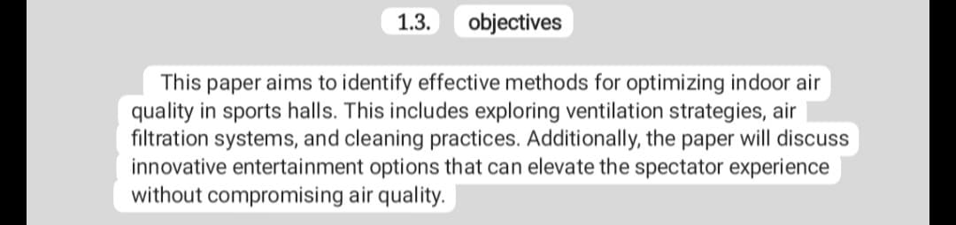 1.3.
objectives
This paper aims to identify effective methods for optimizing indoor air
quality in sports halls. This includes exploring ventilation strategies, air
filtration systems, and cleaning practices. Additionally, the paper will discuss
innovative entertainment options that can elevate the spectator experience
without compromising air quality.