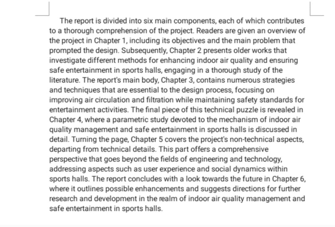 The report is divided into six main components, each of which contributes
to a thorough comprehension of the project. Readers are given an overview of
the project in Chapter 1, including its objectives and the main problem that
prompted the design. Subsequently, Chapter 2 presents older works that
investigate different methods for enhancing indoor air quality and ensuring
safe entertainment in sports halls, engaging in a thorough study of the
literature. The report's main body, Chapter 3, contains numerous strategies
and techniques that are essential to the design process, focusing on
improving air circulation and filtration while maintaining safety standards for
entertainment activities. The final piece of this technical puzzle is revealed in
Chapter 4, where a parametric study devoted to the mechanism of indoor air
quality management and safe entertainment in sports halls is discussed in
detail. Turning the page, Chapter 5 covers the project's non-technical aspects,
departing from technical details. This part offers a comprehensive
perspective that goes beyond the fields of engineering and technology,
addressing aspects such as user experience and social dynamics within
sports halls. The report concludes with a look towards the future in Chapter 6,
where it outlines possible enhancements and suggests directions for further
research and development in the realm of indoor air quality management and
safe entertainment in sports halls.