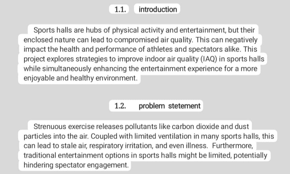 1.1. introduction
Sports halls are hubs of physical activity and entertainment, but their
enclosed nature can lead to compromised air quality. This can negatively
impact the health and performance of athletes and spectators alike. This
project explores strategies to improve indoor air quality (IAQ) in sports halls
while simultaneously enhancing the entertainment experience for a more
enjoyable and healthy environment.
1.2. problem stetement
Strenuous exercise releases pollutants like carbon dioxide and dust
particles into the air. Coupled with limited ventilation in many sports halls, this
can lead to stale air, respiratory irritation, and even illness. Furthermore,
traditional entertainment options in sports halls might be limited, potentially
hindering spectator engagement.
