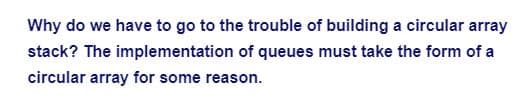 Why do we have to go to the trouble of building a circular array
stack? The implementation of queues must take the form of a
circular array for some reason.