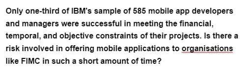 Only one-third of IBM's sample of 585 mobile app developers
and managers were successful in meeting the financial,
temporal, and objective constraints of their projects. Is there a
risk involved in offering mobile applications to organisations
like FIMC in such a short amount of time?