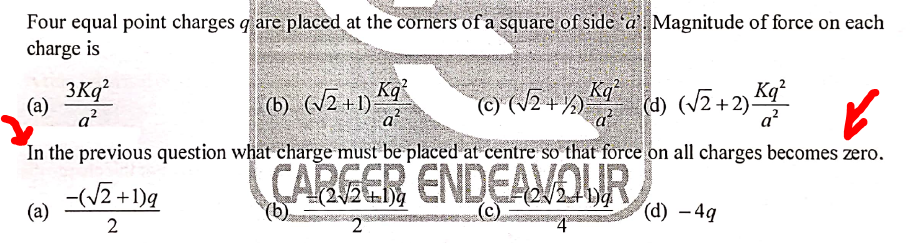 Four equal point charges qare placed at the corners of a square of side 'a Magnitude of force on each
charge is
3Kq?
(а)
a?
(b) (2+1) K9*
a
Kq
(d) (/2+2) Kg°
(c) (V2-+)
q?
In the previous question what charge must be placed at centre so that force on all charges becomes zero.
-(V2 +1)q
CARGER ENDEAVOUR
(22+1)4
(2/2+1)q
(c.
(a)
2
(d) – 4g
