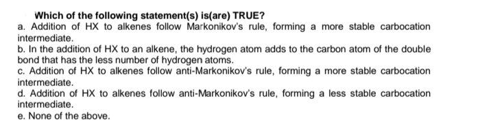Which of the following statement(s) is(are) TRUE?
a. Addition of HX to alkenes follow Markonikov's rule, forming a more stable carbocation
intermediate.
b. In the addition of HX to an alkene, the hydrogen atom adds to the carbon atom of the double
bond that has the less number of hydrogen atoms.
c. Addition of HX to alkenes follow anti-Markonikov's rule, forming a more stable carbocation
intermediate.
d. Addition of HX to alkenes follow anti-Markonikov's rule, forming a less stable carbocation
intermediate.
e. None of the above.
