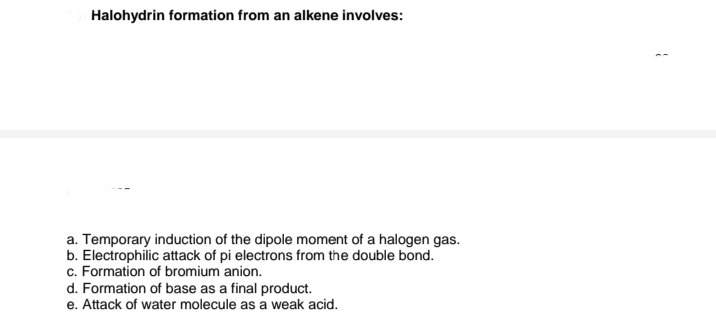 Halohydrin formation from an alkene involves:
a. Temporary induction of the dipole moment of a halogen gas.
b. Electrophilic attack of pi electrons from the double bond.
c. Formation of bromium anion.
d. Formation of base as a final product.
e. Attack of water molecule as a weak acid.
