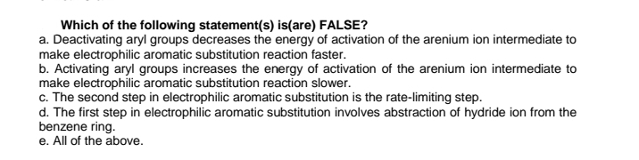 Which of the following statement(s) is(are) FALSE?
a. Deactivating aryl groups decreases the energy of activation of the arenium ion intermediate to
make electrophilic aromatic substitution reaction faster.
b. Activating aryl groups increases the energy of activation of the arenium ion intermediate to
make electrophilic aromatic substitution reaction slower.
c. The second step in electrophilic aromatic substitution is the rate-limiting step.
d. The first step in electrophilic aromatic substitution involves abstraction of hydride ion from the
benzene ring.
e. All of the above.
