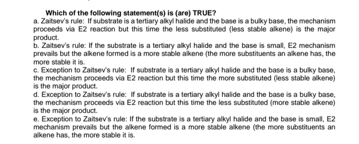 Which of the following statement(s) is (are) TRUE?
a. Zaitsev's rule: If substrate is a tertiary alkyl halide and the base is a bulky base, the mechanism
proceeds via E2 reaction but this time the less substituted (less stable alkene) is the major
product.
b. Zaitsev's rule: If the substrate is a tertiary alkyl halide and the base is small, E2 mechanism
prevails but the alkene formed is a more stable alkene (the more substituents an alkene has, the
more stable it is.
c. Exception to Zaitsev's rule: If substrate is a tertiary alkyl halide and the base is a bulky base,
the mechanism proceeds via E2 reaction but this time the more substituted (less stable alkene)
is the major product.
d. Exception to Zaitsev's rule: If substrate is a tertiary alkyl halide and the base is a bulky base,
the mechanism proceeds via E2 reaction but this time the less substituted (more stable alkene)
is the major product.
e. Exception to Zaitsev's rule: If the substrate is a tertiary alkyl halide and the base is small, E2
mechanism prevails but the alkene formed is a more stable alkene (the more substituents an
alkene has, the more stable it is.
