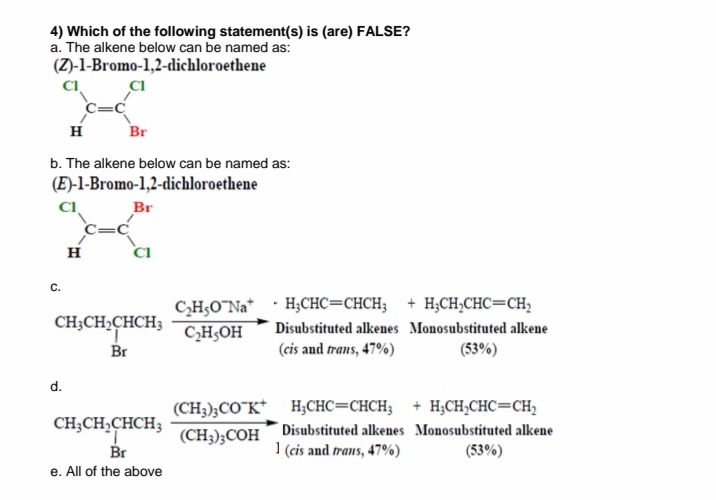 4) Which of the following statement(s) is (are) FALSE?
a. The alkene below can be named as:
(Z)-1-Bromo-1,2-dichloroethene
CI
H
Br
b. The alkene below can be named as:
(E)-1-Bromo-1,2-dichloroethene
CI
Br
H
CI
C.
C,H,O¯Na* · H;CHC=CHCH; + H;CH;CHC=CH,
CH;OH
Br
CH;CH,CHCH3
Disubstituted alkenes Monosubstituted alkene
(cis and trans, 47%)
(53%)
d.
(CH3);CO"K* H;CHC=CHCH; + H;CH;CHC=CH,
CH;CH,CHCH;
(CH;);COH Disubstituted alkenes Monosubstituted alkene
] (cis and trans, 47%)
Br
(53%)
e. All of the above
