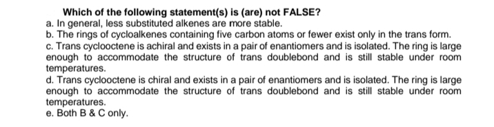 Which of the following statement(s) is (are) not FALSE?
a. In general, less substituted alkenes are more stable.
b. The rings of cycloalkenes containing five carbon atoms or fewer exist only in the trans form.
c. Trans cyclooctene is achiral and exists in a pair of enantiomers and is isolated. The ring is large
enough to accommodate the structure of trans doublebond and is still stable under room
temperatures.
d. Trans cyclooctene is chiral and exists in a pair of enantiomers and is isolated. The ring is large
enough to accommodate the structure of trans doublebond and is still stable under room
temperatures.
e. Both B & C only.
