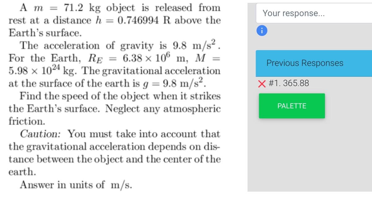 A m 71.2 kg object is released from
rest at a distance h = = 0.746994 R above the
Earth's surface.
The acceleration of gravity is 9.8 m/s².
For the Earth, RE = 6.38 x 106 m, M =
5.98 x 1024 kg. The gravitational acceleration
at the surface of the earth is g = 9.8 m/s².
Find the speed of the object when it strikes
the Earth's surface. Neglect any atmospheric
friction.
Caution: You must take into account that
the gravitational acceleration depends on dis-
tance between the object and the center of the
earth.
Answer in units of m/s.
Your response...
Previous Responses
X #1.365.88
PALETTE